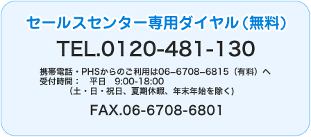 セールスセンター専用フリーダイヤルTEL.0120-481-130 携帯電話・PHSからのご利用は06−6708−6815（有料）へ
受付時間： 	平日　9:00-18:00
  	（土・日・祝日、夏期休暇、年末年始を除く) FAX.06-6708-6801