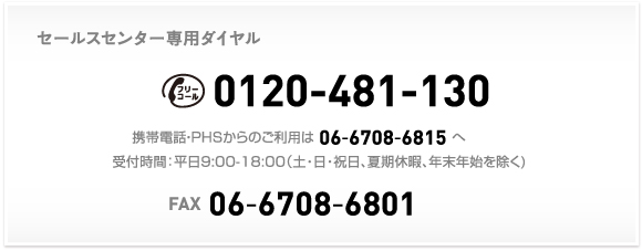 セールスセンター専用ダイヤル 0120-481-130 携帯電話・PHSからのご利用は 06-6708-6815 へ 受付時間：平日9:00-18:00（土・日・祝日、夏期休暇、年末年始を除く) FAX 06-6708-6801