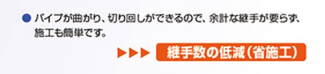 ●バイブが曲がり、切り回しができるので、余計な継手が要らず、施工も簡単です。 継手数の低減(省施工)