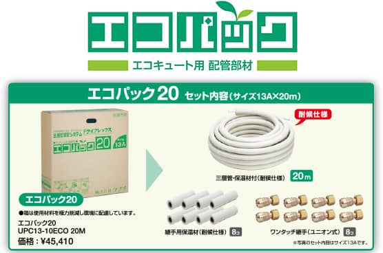 エコパック（エコキュート用 配管部材）　エコパック20 セット内容（サイズ13A×20m）：エコパック20（箱は使用材料を極力削減し環境に配慮しています。）エコバック20 UPC13-10ECO 20M　価格：¥45,410　内容：三層管・保温材付（耐候仕様）20 m、継手用保温材（耐候仕様）8コ、ワンタッチ継手（ユニオン式）8コ　※写真のセット内容はサイズ13Aです。